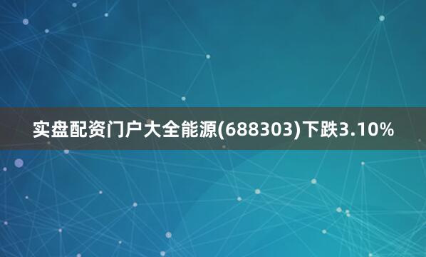 实盘配资门户大全能源(688303)下跌3.10%