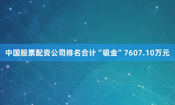 中国股票配资公司排名合计“吸金”7607.10万元