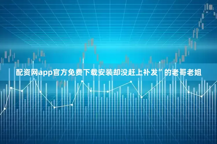 配资网app官方免费下载安装却没赶上补发”的老哥老姐