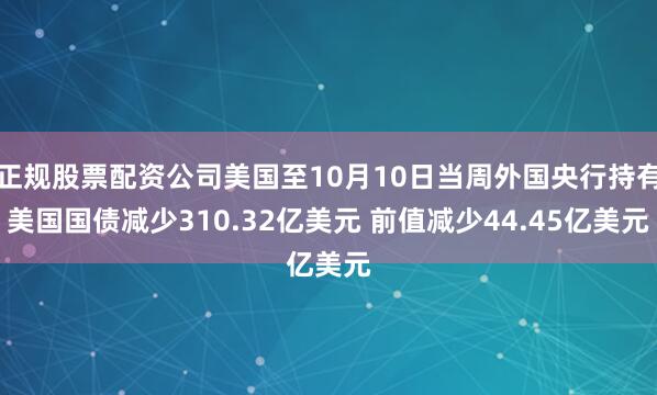 正规股票配资公司美国至10月10日当周外国央行持有美国国债减少310.32亿美元 前值减少44.45亿美元