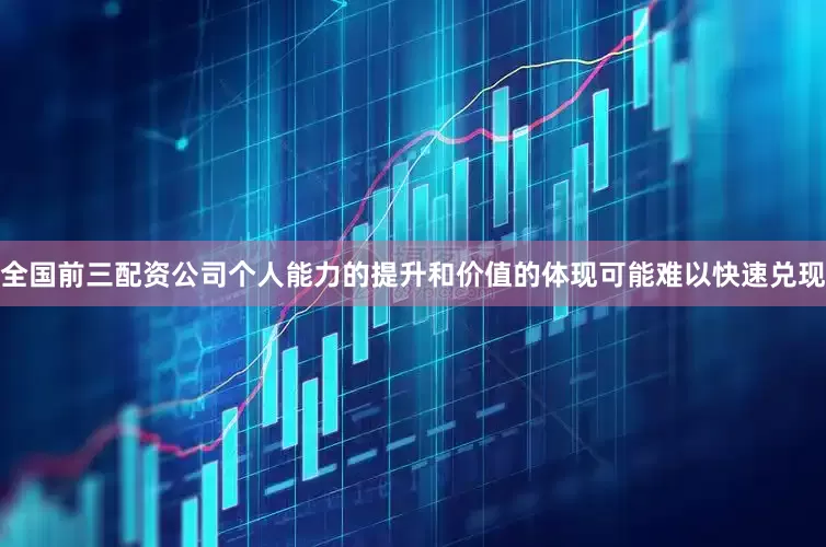 全国前三配资公司个人能力的提升和价值的体现可能难以快速兑现