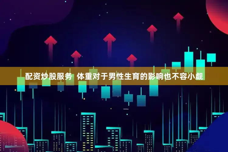 配资炒股服务  体重对于男性生育的影响也不容小觑
